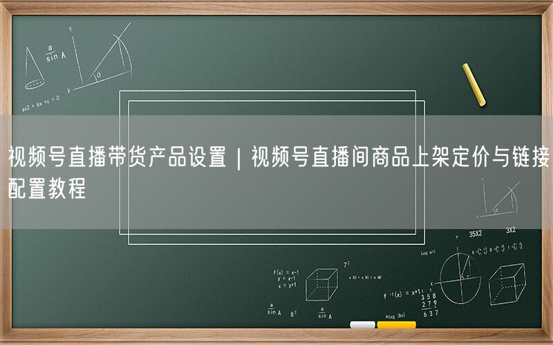 视频号直播带货产品设置｜视频号直播间商品上架定价与链接配置教程